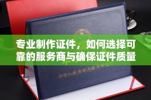 龙泉专业制作证件，如何选择可靠的服务商与确保证件质量