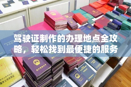 龙泉驾驶证制作的办理地点全攻略，轻松找到最便捷的服务点