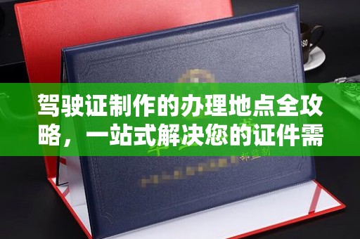 龙泉驾驶证制作的办理地点全攻略，一站式解决您的证件需求