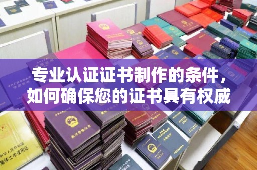 龙泉专业认证证书制作的条件，如何确保您的证书具有权威性和可信度