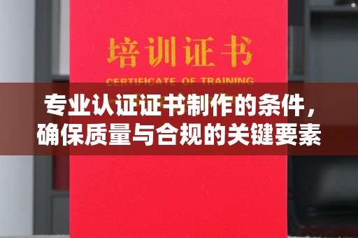 龙泉专业认证证书制作的条件，确保质量与合规的关键要素